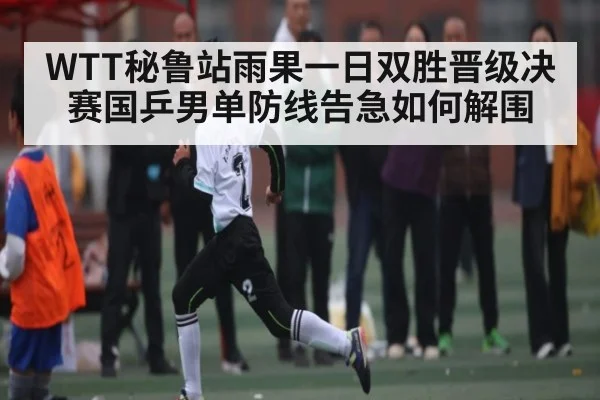 WTT秘鲁站雨果一日双胜晋级决赛国乒男单防线告急如何解围